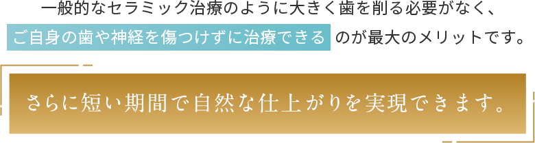 大きく歯を削る必要がなく、ご自身の歯や神経を傷つけずに治療できるのが最大のメリット